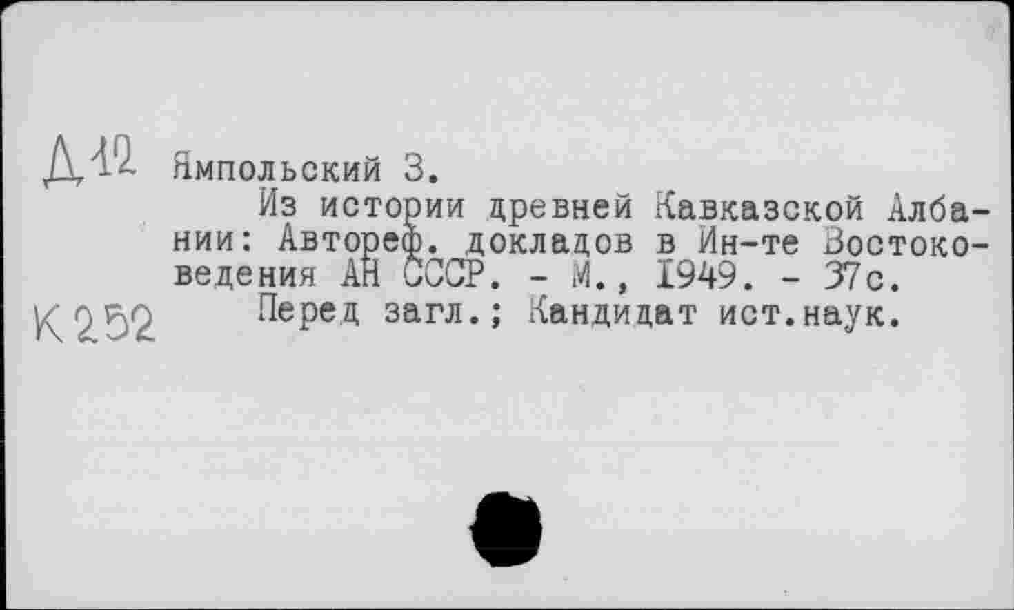﻿К 252
Ямпольский 3.
Из истории древней Кавказской Албании: Автореф. докладов в Ин-те Востоковедения АН СССР. - М., 1949. - 37с.
Перед загл.; Кандидат ист.наук.